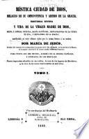 Mistica ciudad de Dios, milagro de sus onmipotencia y abismo de la gracia: historia divina y vida de la Virgen, madre de Dios, reina y senora nuestre, Maria santisima, restauradora de la culpa de Eva, y medianera de la gracia: manifestada en estos ultimos siglos por la misma senora a su esclava Sor Maria de Jesus. Nueva impesion anadida