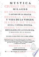 Mystica ciudad de Dios, milagro de su omnipotencia, y abysmo de la gracia: historia divina, y vida de la Virgen, madre de Dios, reyna, y señora nuestra, Maria santissima, restauradora de la culpa de Eva, y medianera de la gracia: manifestada en estos ultimos siglos por la misma señora a su esclava sor Maria de Jesus, abadesa del convento de la Inmaculada Concepcion de la villa de Agreda, de la Provincia de Burgos, de la regular observancia de nuestro serafico Padre San Francisco... Primera parte [-Tercera parte]